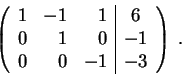 \begin{displaymath}\left(\begin{array}{rrr\vert c}
1 & -1 & 1 & 6 \\
0 & 1 & 0 & -1 \\
0 & 0 & -1 & -3
\end{array} \right) \;.\end{displaymath}